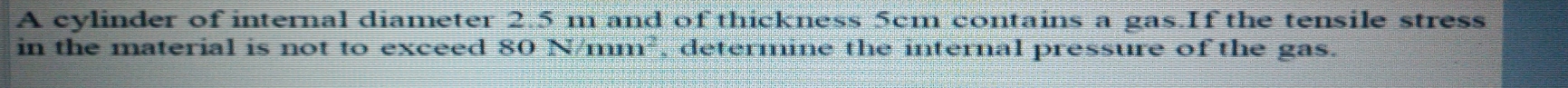 A cylinder of internal diameter 2.5 m and of thickness 5cm contains a gas.If the tensile stress 
in the material is not to exceed 80 N/mm², determine the internal pressure of the gas.