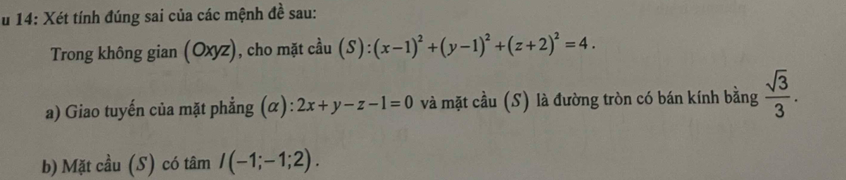 14: Xét tính đúng sai của các mệnh đề sau: 
Trong không gian (Oxyz), cho mặt cầu (S):(x-1)^2+(y-1)^2+(z+2)^2=4. 
a) Giao tuyến của mặt phẳng (α): 2x+y-z-1=0 và mặt cầu (S) là đường tròn có bán kính bằng  sqrt(3)/3 . 
b) Mặt cầu (S) có tâm I(-1;-1;2).