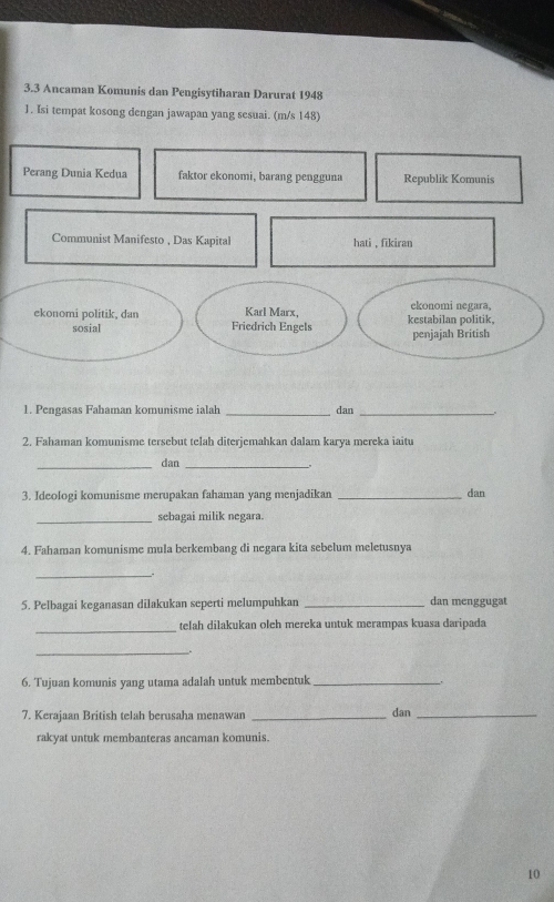 3.3 Ancaman Komunis dan Pengisytiharan Darurat 1948 
1. Isi tempat kosong dengan jawapan yang sesuai. (m/s 148) 
Perang Dunia Kedua faktor ekonomi, barang pengguna Republik Komunis 
Communist Manifesto , Das Kapital hati , fikiran 
ekonomi negara, 
ekonomi politik, dan Friedrich Engels Karl Marx, kestabilan politik. 
sosial 
penjajah British 
1. Pengasas Fahaman komunisme ialah _dan_ 
2. Fahaman komunisme tersebut telah diterjemahkan dalam karya mereka iaitu 
_dan_ 
3. Ideologi komunisme merupakan fahaman yang menjadikan _dan 
_sebagai milik negara. 
4. Fahaman komunisme mula berkembang di negara kita sebelum meletusnya 
_. 
5. Pelbagai keganasan dilakukan seperti melumpuhkan _dan menggugat 
_ 
telah dilakukan oleh mereka untuk merampas kuasa daripada 
_. 
6. Tujuan komunis yang utama adalah untuk membentuk_ 
7. Kerajaan British telah berusaha menawan _dan_ 
rakyat untuk membanteras ancaman komunis. 
10