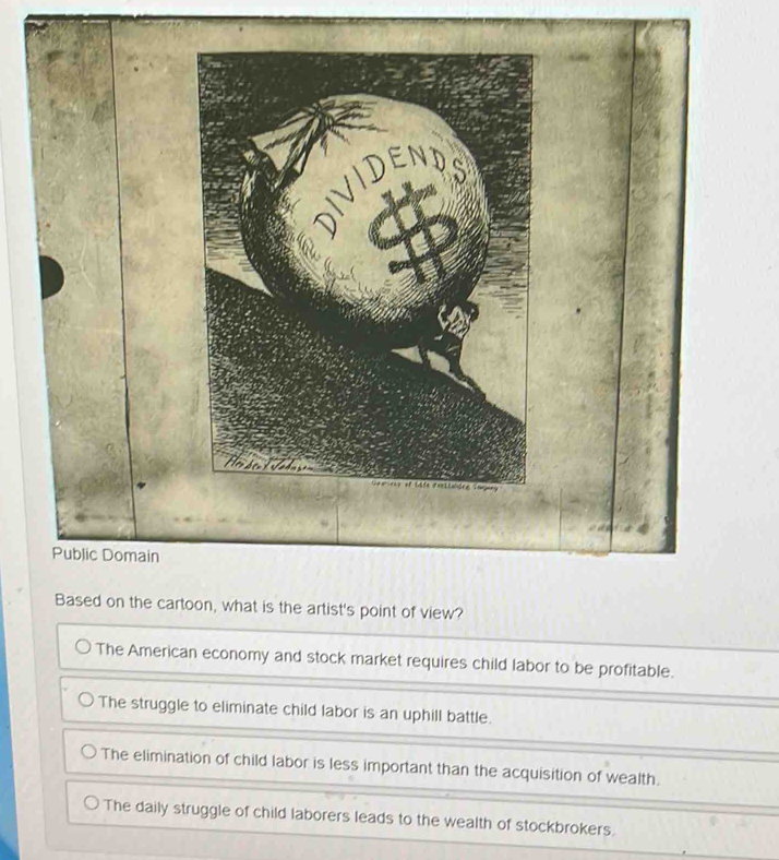 DIVIDEND
Public Domain
Based on the cartoon, what is the artist's point of view?
The American economy and stock market requires child labor to be profitable.
The struggle to eliminate child labor is an uphill battle.
The elimination of child labor is less important than the acquisition of wealth.
The daily struggle of child laborers leads to the wealth of stockbrokers.