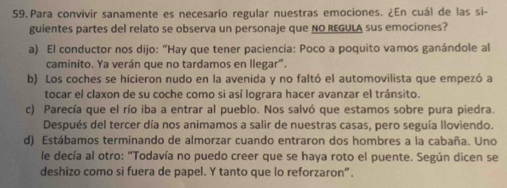 Para convivir sanamente es necesario regular nuestras emociones. ¿En cuál de las si-
guientes partes del relato se observa un personaje que NO REGULA sus emociones?
a) El conductor nos dijo: “Hay que tener paciencía: Poco a poquito vamos ganándole al
caminito. Ya verán que no tardamos en llegar".
b) Los coches se hicieron nudo en la avenida y no faltó el automovilista que empezó a
tocar el claxon de su coche como si así lograra hacer avanzar el tránsito.
c) Parecía que el río iba a entrar al pueblo. Nos salvó que estamos sobre pura piedra.
Después del tercer día nos animamos a salir de nuestras casas, pero seguía lloviendo.
d) Estábamos terminando de almorzar cuando entraron dos hombres a la cabaña. Uno
le decía al otro: “Todavía no puedo creer que se haya roto el puente. Según dicen se
deshizo como si fuera de papel. Y tanto que lo reforzaron”.