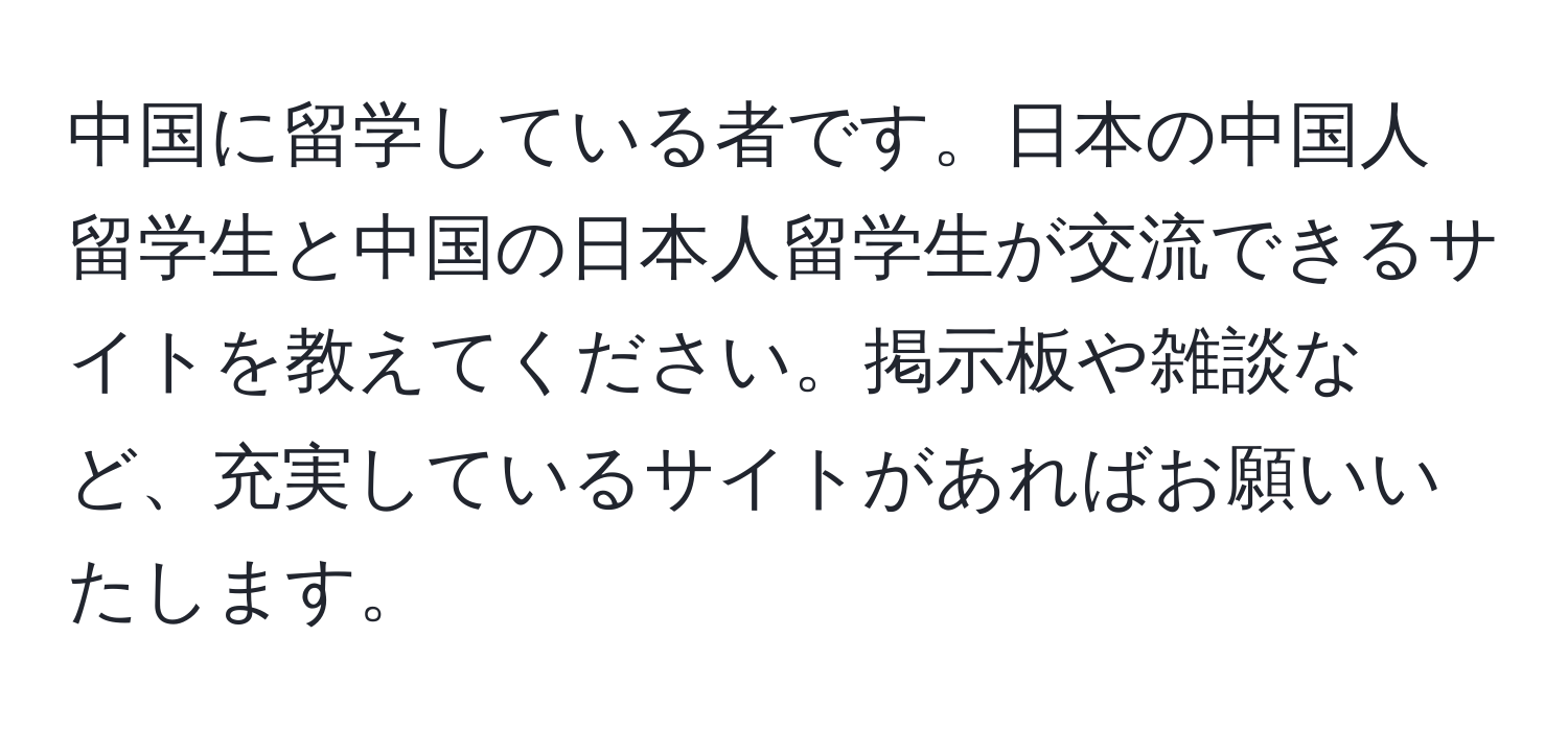 中国に留学している者です。日本の中国人留学生と中国の日本人留学生が交流できるサイトを教えてください。掲示板や雑談など、充実しているサイトがあればお願いいたします。