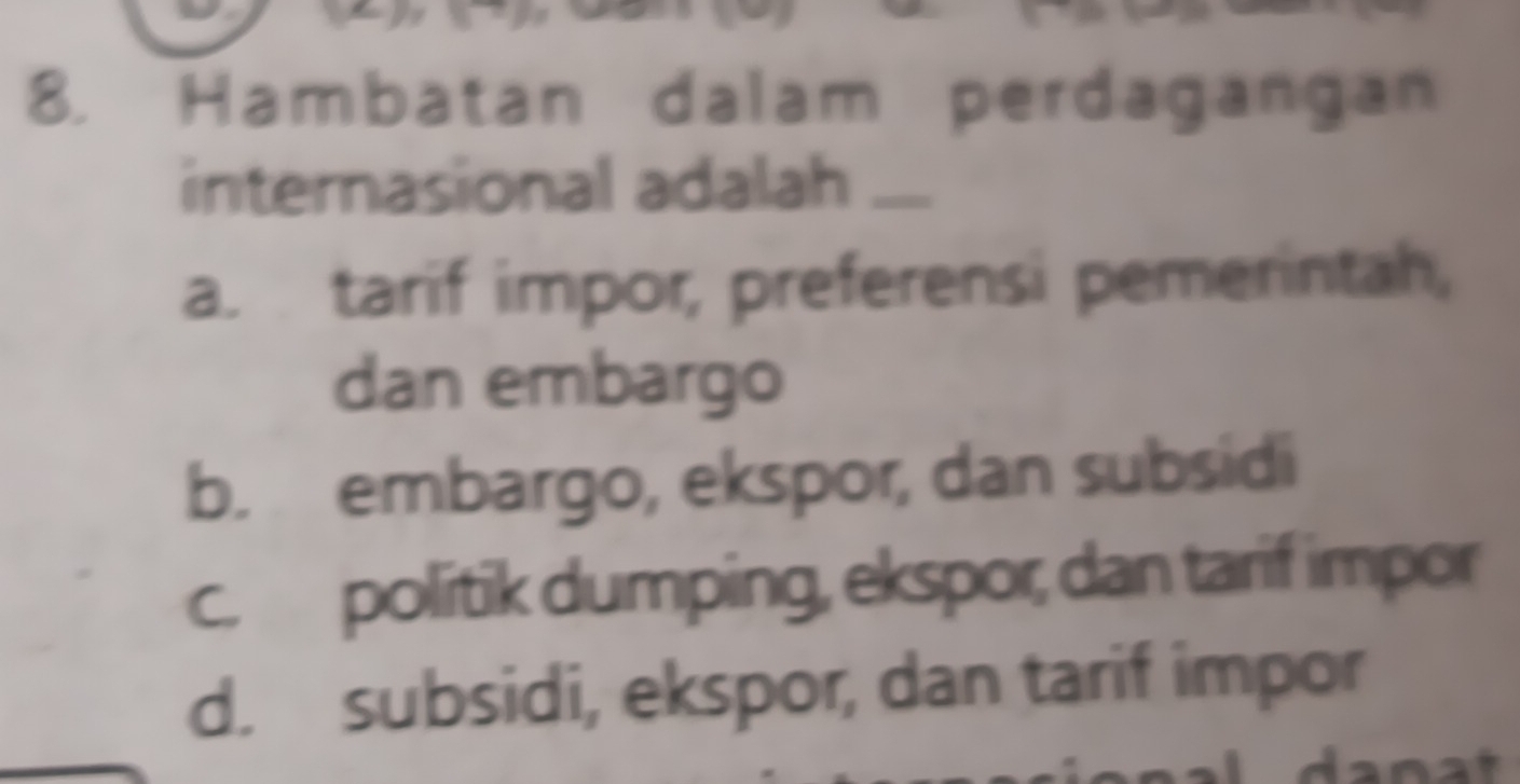 Hambatan dalam perdagangan
internasional adalah ....
a. tarif impor, preferensi pemerintah,
dan embargo
b. embargo, ekspor, dan subsidi
c. politik dumping, ekspor, dan tarif impor
d. subsidi, ekspor, dan tarif impor