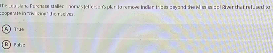 The Louisiana Purchase stalled Thomas Jefferson's plan to remove Indian tribes beyond the Mississippi River that refused to
cooperate in ''civilizing'' themselves.
A) True
B  False