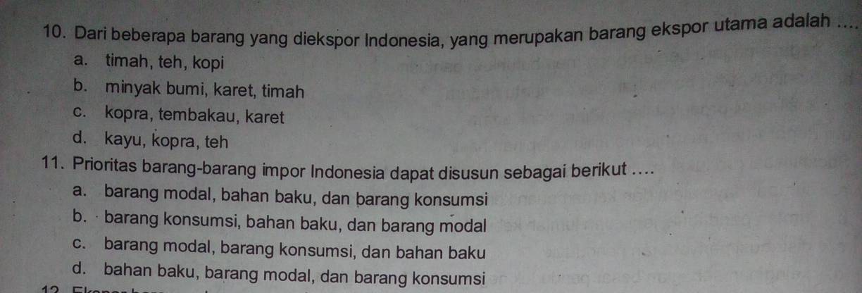 Dari beberapa barang yang diekspor Indonesia, yang merupakan barang ekspor utama adalah_
a. timah, teh, kopi
b. minyak bumi, karet, timah
c. kopra, tembakau, karet
d. kayu, kopra, teh
11. Prioritas barang-barang impor Indonesia dapat disusun sebagai berikut ....
a. barang modal, bahan baku, dan barang konsumsi
b. ·barang konsumsi, bahan baku, dan barang modal
c. barang modal, barang konsumsi, dan bahan baku
d. bahan baku, barang modal, dan barang konsumsi
12