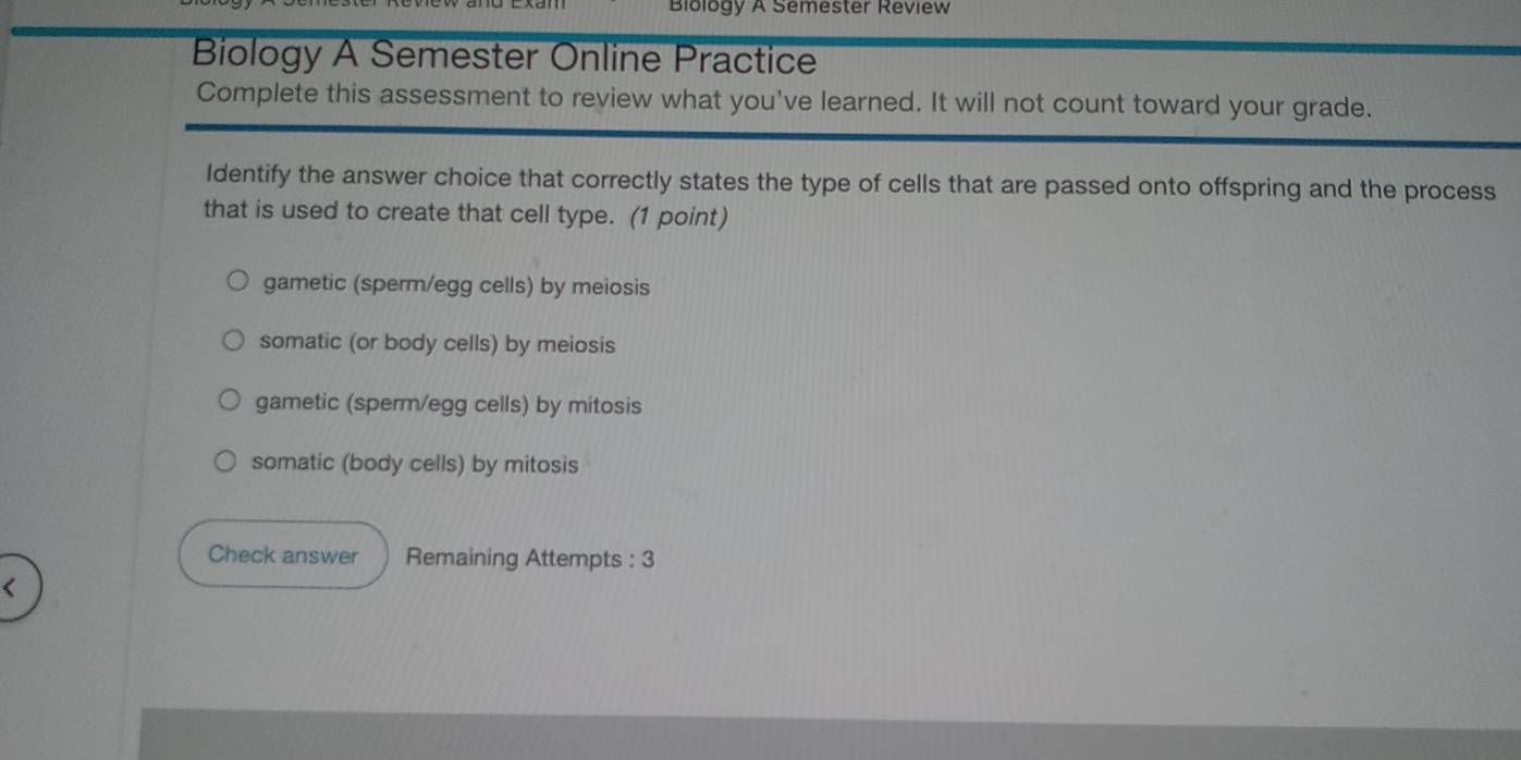 Biology A Semester Review
Biology A Semester Online Practice
Complete this assessment to review what you've learned. It will not count toward your grade.
Identify the answer choice that correctly states the type of cells that are passed onto offspring and the process
that is used to create that cell type. (1 point)
gametic (sperm/egg cells) by meiosis
somatic (or body cells) by meiosis
gametic (sperm/egg cells) by mitosis
somatic (body cells) by mitosis
Check answer Remaining Attempts : 3
(