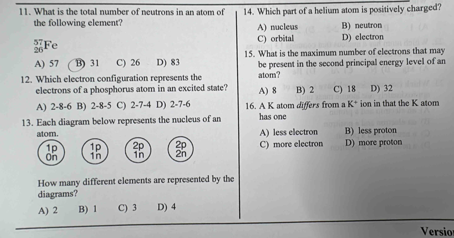 What is the total number of neutrons in an atom of 14. Which part of a helium atom is positively charged?
the following element?
A) nucleus B) neutron
C) orbital
_(26)^(57)Fe D) electron
15. What is the maximum number of electrons that may
A) 57 B) 31 C) 26 D) 83 be present in the second principal energy level of an
12. Which electron configuration represents the atom?
electrons of a phosphorus atom in an excited state? A) 8 B) 2 C) 18 D) 32
A) 2-8 -6 B) 2-8 -5 C) 2-7-4 D) 2-7 -6 16. A K atom differs from a K^+ ion in that the K atom
13. Each diagram below represents the nucleus of an has one
atom. A) less electron B) less proton
1p 1p 2p 2p C) more electron D) more proton
On 1n 1n 2n
How many different elements are represented by the
diagrams?
A) 2 B) 1 C) 3 D) 4
Versio