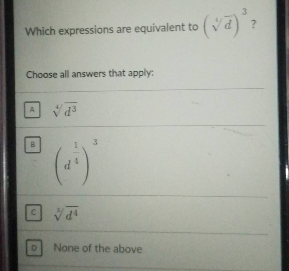 Which expressions are equivalent to (sqrt[4](d))^3 ?
Choose all answers that apply:
A sqrt[4](d^3)
B (d^(frac 1)4)^3
C sqrt[3](d^4)
D None of the above