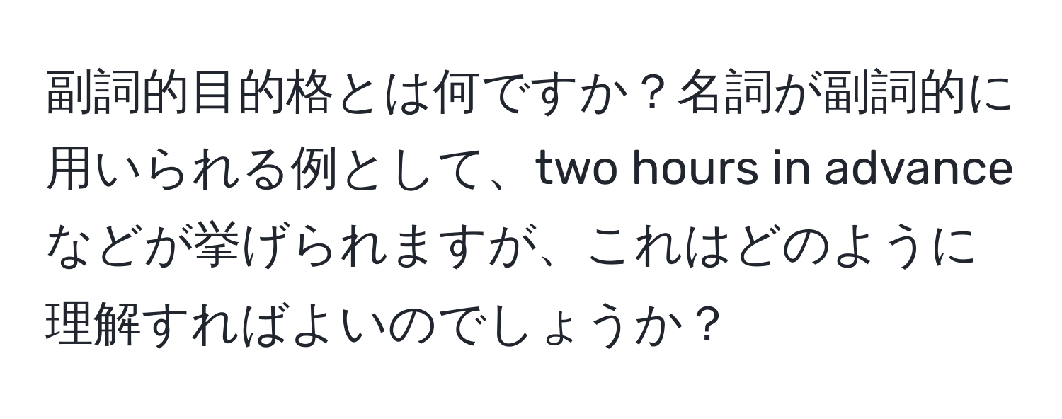 副詞的目的格とは何ですか？名詞が副詞的に用いられる例として、two hours in advanceなどが挙げられますが、これはどのように理解すればよいのでしょうか？