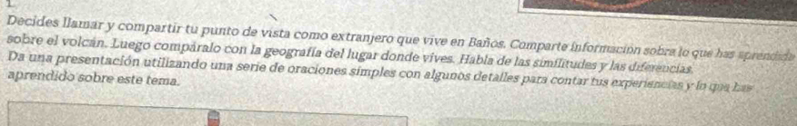 Decides llamar y compartir tu punto de vista como extranjero que vive en Baños. Comparte información sobra lo que has aprendida 
sobre el volcán. Luego compáralo con la geografía del lugar donde vives. Habla de las similitudes y las diferencias. 
Da una presentación utilizando una serie de oraciones simples con algunos detalles para contar tus experiencias y lo que has 
aprendido sobre este tema.