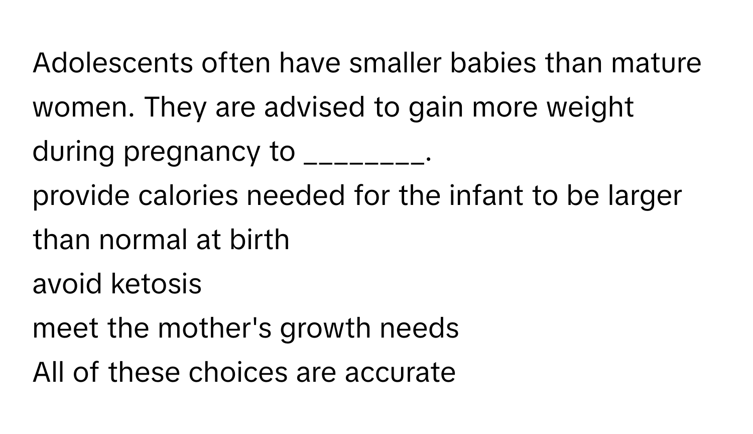 Adolescents often have smaller babies than mature women. They are advised to gain more weight during pregnancy to ________.

provide calories needed for the infant to be larger than normal at birth 
avoid ketosis 
meet the mother's growth needs 
All of these choices are accurate