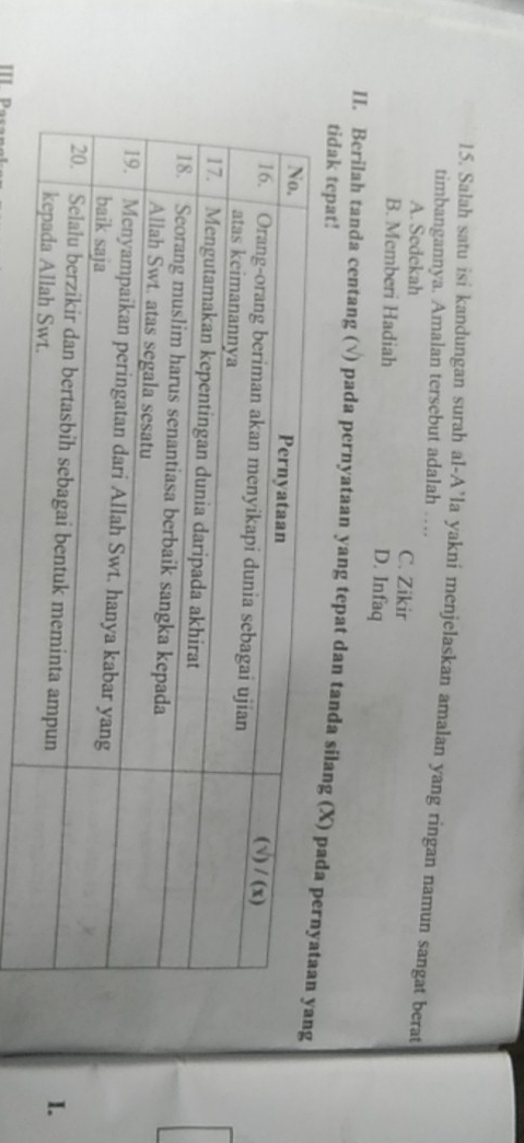 Salah satu isi kandungan surah al-A’la yakni menjelaskan amalan yang ringan namun sangat berat
timbangannya. Amalan tersebut adalah …
A. Sedekah C. Zikir
B. Memberi Hadiah D. Infaq
II. Berilah tanda centang (√) pada pernyataan yang tepat dan tanda silang (X
tidak tepat!
I.