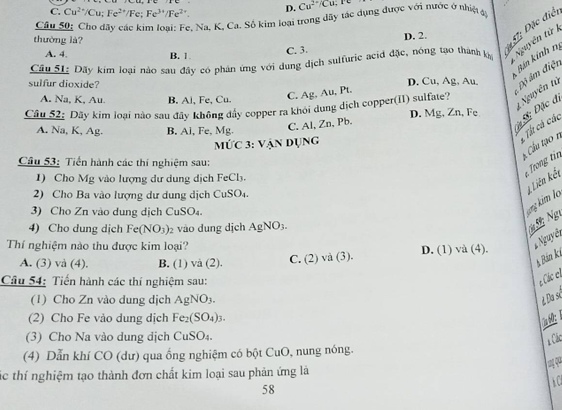 C. Cu^(2+)/Cu;Fe^(2+)/Fe;Fe^(3+)/Fe^(2+).
D. Cu^(2+)/Cu
Câu 50: Cho dãy các kim loại: Fe, Na, K, Ca. Số kim loại trong dãy tác dụng được với nước ở nhiệt sy
thường là?
* 57: Đặc điể
D. 2.
Câu 51: Dãy kím loại nào sau đây có phản ứng với dung dịch sulfuric acid đặc, nóng tạo thành khí  Nguyên tử
A. 4. B.1
C. 3.
Bán kính nị
sulfur dioxide? D. Cu, Ag, Au. Độ âm điện
A. Na, K, Au. B. Al, Fe, Cu.
C. Ag, Au, Pt.
5ạ 58: Đặc đị  Nguyên tử
Câu 52: Dãy kim loại nào sau đãy không đẩy copper ra khỏi dung dịch copper(II) sulfate?
D. Mg, Zn, Fe
A. Na, K, Ag. B. Al, Fe, Mg.
C. Al, Zn, Pb.
Tất cá các
MỨC 3: Vận Dụng
* Cầu tạo n
Câu 53: Tiến hành các thí nghiệm sau:
ro tin
1) Cho Mg vào lượng dư dung dịch FeCl3.
ong kim lo 4, Liên kết
2) Cho Ba vào lượng dư dung dịch CuSO_4.
3) Cho Zn vào dung dịch Cu SO_4
4) Cho dung dịch Fe(NO_3)_2 vào đdung dịch Ag NO 6.
0ø59 Ng
Thí nghiệm nào thu được kim loại?
# Nguyêt
A. (3) và (4). B. (1) và (2).
C. (2) ) và (3).
D. (1) và (4).
* Bán k
Câu 54: Tiến hành các thí nghiệm sau:
c Các el
(1) Cho Zn vào dung dịch AgNO_3.
ẻ Đa sở
(2) Cho Fe vào dung dịch Fe_2(SO_4)_3.
(3) Cho Na vào dung dịch CuSO_4.
1 Các
(4) Dẫn khí CO (dư) qua ống nghiệm có bột CuO, nung nóng.
ng qu
tác thí nghiệm tạo thành đơn chất kim loại sau phản ứng là
58