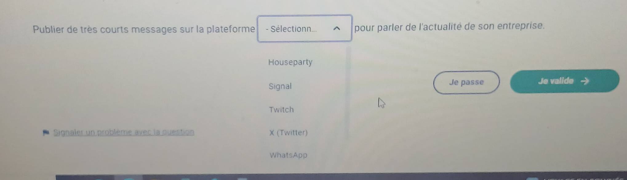 Publier de très courts messages sur la plateforme - Sélectionn... ^ pour parler de l'actualité de son entreprise.
Houseparty
Signal
Je passe Je valide
Twitch
Signaler un problème avec la question X (Twitter)
WhatsApp