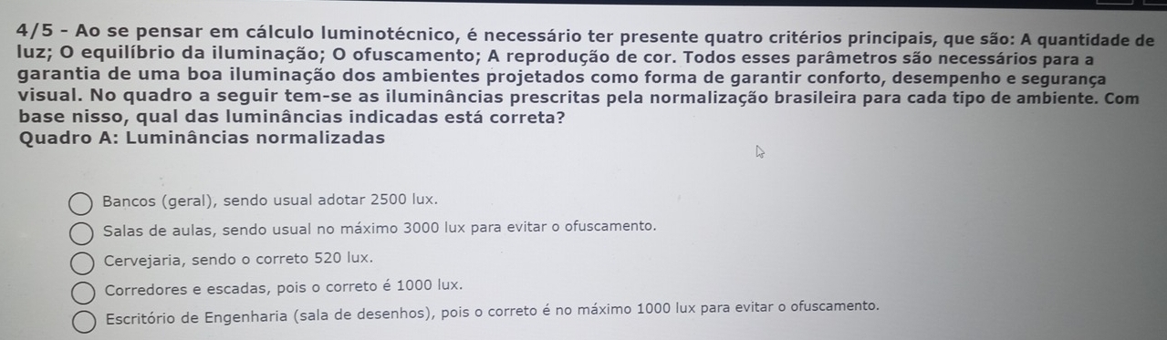 4/5 - Ao se pensar em cálculo luminotécnico, é necessário ter presente quatro critérios principais, que são: A quantidade de
luz; O equilíbrio da iluminação; O ofuscamento; A reprodução de cor. Todos esses parâmetros são necessários para a
garantia de uma boa iluminação dos ambientes projetados como forma de garantir conforto, desempenho e segurança
visual. No quadro a seguir tem-se as iluminâncias prescritas pela normalização brasileira para cada tipo de ambiente. Com
base nisso, qual das luminâncias indicadas está correta?
Quadro A: Luminâncias normalizadas
Bancos (geral), sendo usual adotar 2500 lux.
Salas de aulas, sendo usual no máximo 3000 lux para evitar o ofuscamento.
Cervejaria, sendo o correto 520 lux.
Corredores e escadas, pois o correto é 1000 lux.
Escritório de Engenharia (sala de desenhos), pois o correto é no máximo 1000 lux para evitar o ofuscamento.