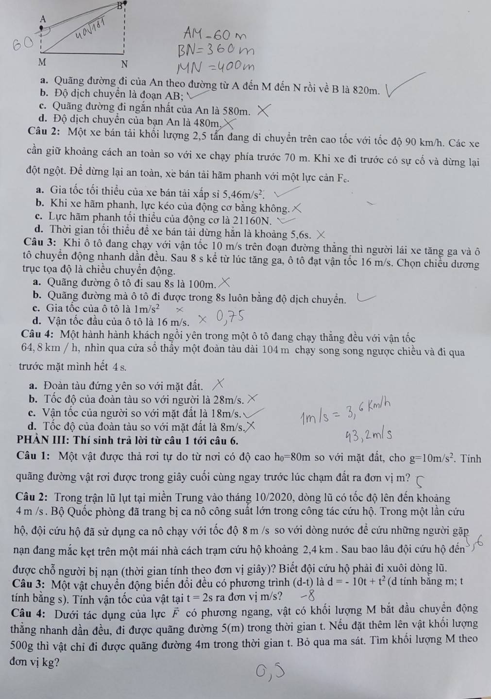 a. Quãng đường đi của An theo đường từ A đến M đến N rồi về B là 820m.
b. Độ dịch chuyển là đoạn AB;
c. Quãng đường đi ngắn nhất của An là 580m.
d. Độ dịch chuyển của bạn An là 480m.
Câu 2: Một xe bán tải khối lượng 2,5 tấn đang di chuyển trên cao tốc với tốc độ 90 km/h. Các xe
cần giữ khoảng cách an toàn so với xe chạy phía trước 70 m. Khi xe đi trước có sự cố và dừng lại
đột ngột. Để dừng lại an toàn, xè bán tải hãm phanh với một lực cản Fe.
a. Gia tốc tối thiều của xe bán tải xấp sỉ 5,46m/s^2.
b. Khi xe hãm phanh, lực kéo của động cơ bằng không.
c. Lực hãm phanh tối thiều của động cơ là 21160N.
d. Thời gian tối thiểu để xe bán tải dừng hằn là khoảng 5,6s.
Câu 3: Khi ô tô đang chạy với vận tốc 10 m/s trên đoạn đường thẳng thì người lái xe tăng ga và ô
tô chuyển động nhanh dần đều. Sau 8 s kể từ lúc tăng ga, ô tô đạt vận tốc 16 m/s. Chọn chiều dương
trục tọa độ là chiều chuyển động.
a. Quãng đường ô tô đi sau 8s là 100m.
b. Quãng đường mà ô tô đi được trong 8s luôn bằng độ dịch chuyển.
c. Gia tốc của ô tô là 1m/s^2
d. Vận tốc đầu của ô tô là 16 m/s.
Câu 4: Một hành hành khách ngồi yên trong một ô tô đang chạy thắng đều với vận tốc
64, 8 km / h, nhìn qua cửa số thấy một đoàn tàu dài 104 m chạy song song ngược chiều và đi qua
trước mặt mình hết 4 s.
a. Đoàn tàu đứng yên so với mặt đất.
b. Tốc độ của đoàn tàu so với người là 28m/s.
c. Vận tốc của người so với mặt đất là 18m/s.
d. Tốc độ của đoàn tàu so với mặt đất là 8m/s.
PHẢN III: Thí sinh trả lời từ câu 1 tới câu 6.
Câu 1: Một vật được thả rơi tự do từ nơi có độ cao h_0=80m a so với mặt đất, cho g=10m/s^2. Tính
quãng đường vật rơi được trong giây cuối cùng ngay trước lúc chạm đất ra đơn vị m?
Câu 2: Trong trận lũ lụt tại miền Trung vào tháng 10/2020, dòng lũ có tốc độ lên đến khoảng
4 m /s . Bộ Quốc phòng đã trang bị ca nô công suất lớn trong công tác cứu hộ. Trong một lần cứu
hộ, đội cứu hộ đã sử dụng ca nô chạy với tốc độ 8 m /s so với dòng nước để cứu những người gặp
nạn đang mắc kẹt trên một mái nhà cách trạm cứu hộ khoảng 2,4 km . Sau bao lâu đội cứu hộ đến
được chỗ người bị nạn (thời gian tính theo đơn vị giây)? Biết đội cứu hộ phải đi xuôi dòng lũ.
Câu 3: Một vật chuyển động biến đổi đều có phương trình (d-t) là d=-10t+t^2 (d tính bằng m; t
tính bằng s). Tính vận tốc của vật tại t=2sra đơn  vị  m/s?
Câu 4: Dưới tác dụng của lực F có phương ngang, vật có khối lượng M bắt đầu chuyển động
thằng nhanh dần đều, đi được quãng đường 5(m) trong thời gian t. Nếu đặt thêm lên vật khối lượng
500g thì vật chỉ đi được quãng đường 4m trong thời gian t. Bỏ qua ma sát. Tìm khối lượng M theo
dơn vị kg?