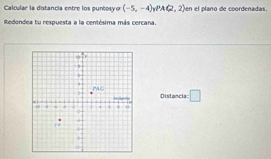 Calcular la distancia entre los puntosyo (-5,-4) V PA(2,2) en el plano de coordenadas.
Redondea tu respuesta a la centésima más cercana.
Distancia: □