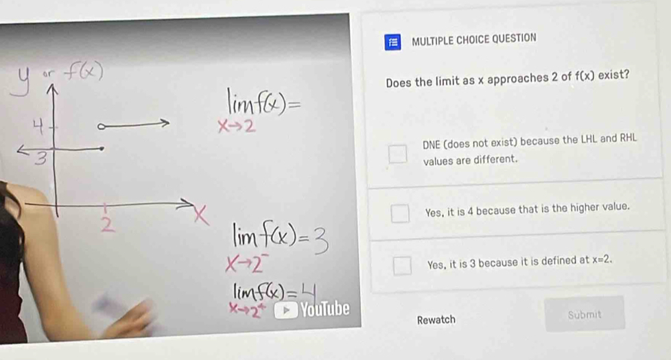 QUESTION
Does the limit as x approaches 2 of f(x) exist?
DNE (does not exist) because the LHL and RHL
values are different.
Yes, it is 4 because that is the higher value.
Yes, it is 3 because it is defined at x=2. 
YouTube
Rewatch Submit