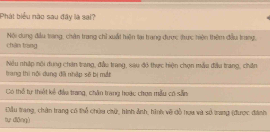 Phát biểu nào sau đây là sai?
Nội dung đầu trang, chân trang chỉ xuất hiện tại trang được thực hiện thêm đầu trang,
chân trang
Nếu nhập nội dung chân trang, đầu trang, sau đó thực hiện chọn mẫu đầu trang, chân
trang thì nội dung đã nhập sẽ bị mất
Có thể tự thiết kế đầu trang, chân trang hoặc chọn mẫu có sẵn
Đầu trang, chân trang có thể chứa chữ, hình ảnh, hình vẽ đồ họa và sổ trang (được đánh
tự động)