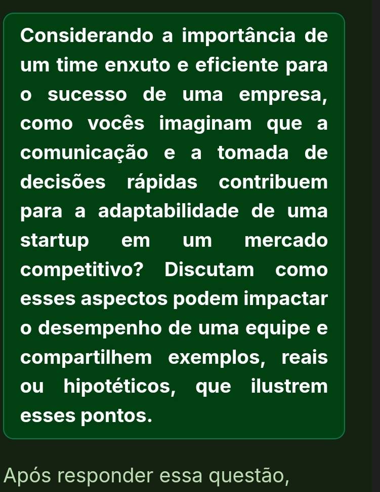 Considerando a importância de 
um time enxuto e eficiente para 
。 sucesso de uma empresa, 
como vocês imaginam que a 
comunicação e a tomada de 
decisões rápidas contribuem 
para a adaptabilidade de uma 
startup em um mercado 
competitivo? Discutam como 
esses aspectos podem impactar 
o desempenho de uma equipe e 
compartilhem exemplos, reais 
ou hipotéticos, que ilustrem 
esses pontos. 
Após responder essa questão,