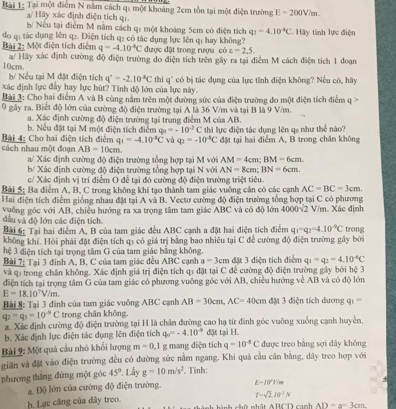 Tại một điểm N nằm cách qi một khoảng 2cm tồn tại một điện trường E=200V/m.
a/ Hãy xác định điện tích qi.
b/ Nếu tại điểm M nằm cách q1 một khoảng 5cm có điện tích q_2=4.10^(-8)C. Hãy tính lực điện
do qi tác dụng lên q_2 2. Điện tích q2 có tác dụng lực lên q1 hay không?
Bài 2: Một điện tích điểm q=-4.10^(-8)C được đặt trong rượu có varepsilon =2,5.
a/ Hãy xác định cường độ điện trường do điện tích trên gây ra tại điểm M cách điện tích 1 đoạn
10cm.
b/ Nếu tại M đặt điện tích q^,=-2.10^(-8)C thì q * có bị tác dụng của lực tĩnh điện không? Nếu có, hãy
xác định lực đẩy hay lực hút? Tính dộ lớn của lực này.
Bài 3: Cho hai điểm A và B cùng nằm trên một đường sức của điện trường do một điện tích điểm q >
0 gây ra. Biết độ lớn của cường độ điện trường tại A là 36 V/m và tại B là 9 V/m.
a. Xác định cường độ điện trường tại trung điểm M của AB.
b. Nếu đặt tại M một điện tích điểm q_0=-10^(-2)C thì lực điện tác dụng lên qo như thế nào?
Bài 4: Cho hai điện tích điểm q_1=-4.10^(-8)C và q_2=-10^(-8)C đặt tại hai điểm A, B trong chân không
cách nhau một đoạn AB=10cm.
a/ Xác định cường độ điện trường tổng hợp tại M với AM=4cm;BM=6cm.
b/ Xác định cường độ điện trường tổng hợp tại N với AN=8cm;BN=6cm.
c/ Xác định vị trí điểm O để tại đó cường độ điện trường triệt tiêu.
Bài 5: Ba điểm A, B, C trong không khí tạo thành tam giác vuông cân có các cạnh AC=BC=3cm.
Hai điện tích điểm giống nhau đặt tại A và B. Vectơ cường độ điện trường tổng hợp tại C có phương
vuống góc với AB, chiều hướng ra xa trọng tâm tam giác ABC và có độ lớn 4000√2 V/m. Xác định
dầu và độ lớn các điện tích.
Bài 6: Tại hai điểm A, B của tam giác đều ABC cạnh a đặt hai điện tích điểm q_1=q_2=4.10^(-9)C trong
không khí. Hỏi phải đặt điện tích q3 có giá trị bằng bao nhiêu tại C để cường độ điện trường gây bởi
hệ 3 điện tích tại trọng tâm G của tam giác bằng không.
Bài 7: Tại 3 đỉnh A, B, C của tam giác đều ABC cạnh a=3cm đặt 3 điện tích điểm q_1=q_2=4.10^(-6)C
và q3 trong chân không. Xác định giá trị điện tích q3 đặt tại C để cường độ điện trường gây bởi hệ 3
điện tích tại trọng tâm G của tam giác có phương vuông góc với AB, chiều hướng về AB và có độ lớn
E=18.10^7V/m.
Bài 8: Tại 3 đỉnh của tam giác vuông ABC cạnh AB=30cm,AC=40cm đặt 3 điện tích dương q_1=
q_2=q_3=10^(-9)C trong chân không.
a. Xác định cường độ điện trường tại H là chân đường cao hạ từ đỉnh góc vuông xuống cạnh huyền.
b. Xác định lực điện tác dụng lên điện tích q_o=-4.10^(-9) đặt tại H.
Bài 9: Một quả cầu nhỏ khối lượng m=0,1 g mang điện tích q=10^(-8)C được treo bằng sợi dây không
giãn và đặt vào điện trường đều có đường sức nằm ngang. Khi quả cầu cân bằng, dây treo hợp với
phương thăng đứng một góc 45°. Lấy g=10m/s^2. Tính:
a. Độ lớn của cường độ điện trường.
E=10^5V/m
T=sqrt(2).I0^(-2)N
b. Lực căng của dây treo.
hình chữ nhật ABCD canh AD=a=3cm.