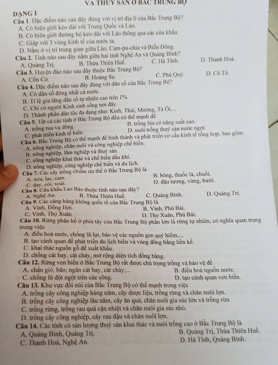 Và thuy SAn ở Bác trung Bộ
DANG I
Cầu 1. Đặc điểm nào sau đây đúng với vị trí địa lí của Bắc Trung Bộ?
A. Có biên giới kéo dài với Trung Quốc và Lào.
B. Có biên giới đường bộ kéo dài với Lào thông qua các cửa khẩu.
C. Giáp với 3 vùng kinh tế của nước ta.
D. Nằm ở vị trí trung gian giữa Lào, Cam-pu-chia và Biển Đông.
Câu 2. Tỉnh nào sau đây nằm giữa hai tỉnh Nghệ An và Quảng Bình?
A. Quảng Trj. B. Thừa Thiên Huế. C. Hà Tĩnh. D. Thanh Hoá.
Câu 3. Huyện đảo nào sau đây thuộc Bắc Trung Bộ?
A. Cồn Cỏ. B. Hoàng Sa. C. Phú Quý. D. Cô Tô.
Câu 4. Đặc điểm nào sau đây đúng với dân số của Bắc Trung Bộ?
A. Có dân số đông nhất cả nước.
B. Tỉ lệ gia tăng dân số tự nhiên cao trên 1%.
C. Chỉ có người Kinh sinh sống nơi đây.
D. Thành phần dân tộc đạ dạng như: Kinh, Thái, Mường, Tà Ôi,...
Câu 5. Tất cả các tỉnh ở Bắc Trung Bộ đều có thể mạnh để
A. trồng rau vụ đông. B. trồng lúa có năng suất cao.
C. phát triển kinh tế biển. D. nuôi trồng thuỷ sản nước ngọt.
Cầu 6. Bắc Trung Bộ có thể mạnh để hình thành và phát triển cơ cấu kinh tế tổng hợp, bao gồm:
A. nông nghiệp, chăn nuôi và công nghiệp chế biến.
B. nông nghiệp, lâm nghiệp và thuỷ sản.
C. công nghiệp khai thác và chế biển dầu khí.
D. nông nghiệp, công nghiệp chế biến và du lịch.
Câu 7. Các cây trồng chiếm ưu thế ở Bắc Trung Bộ là
A. mía, lạc, cam. B. bông, thuốc lá, chuối.
C. đay, cói, xoài. D. đậu tương, vừng, bưởi.
Câu 8. Cửa khẩu Lao Bảo thuộc tỉnh nào sau đây?
A. Nghệ An. B. Thừa Thiên Huế. C. Quảng Bình. D. Quảng Trj.
Câu 9. Các cảng hàng không quốc tế của Bắc Trung Bộ là
A. Vinh, Đồng Hới.
B. Vinh, Phú Bài.
C. Vinh, Thọ Xuân.  D. Thọ Xuân, Phú Bài.
Câu 10. Rừng phân bố ở phía tây của Bắc Trung Bộ phần lớn là rừng tự nhiên, có nghĩa quan trọng
trong việc
A điều hoà nước, chống lũ lụt, bảo vệ các nguồn gen quý hiếm,...
B. tạo cảnh quan để phát triển du lịch biển và vùng đồng bằng liền kề.
C. khai thác nguồn gỗ để xuất khẩu.
D. chống cát bay, cát chảy, mở rộng diện tích đồng bằng.
Câu 12. Rừng ven biển ở Bắc Trung Bộ rất được chủ trọng trồng và bảo vệ đề
A. chắn gió, bão; ngăn cát bay, cát chảy;... B. điều hoà nguồn nước.
C. chống lũ đột ngột trên các sông. D. tạo cảnh quan ven biển.
Câu 13. Khu vực đồi núi của Bắc Trung Bộ có thế mạnh trong việc
A. trồng cây công nghiệp hàng năm, cây dược liệu, trồng rừng và chăn nuôi lợn.
B. trồng cây công nghiệp lâu năm, cây ăn quả, chăn nuôi gia súc lớn và trồng rừn
C. trồng rừng, trồng rau quả cận nhiệt và chăn nuôi gia súc nhỏ.
D. trồng cây công nghiệp, cây rau đậu và chăn nuôi lợn.
Câu 14. Các tỉnh có sản lượng thuỷ sản khai thác và nuôi trồng cao ở Bắc Trung Bộ là
A. Quảng Bình, Quảng Trị. B. Quảng Trị, Thừa Thiên Huế.
C. Thanh Hoá, Nghệ An. D. Hà Tĩnh, Quảng Bình,