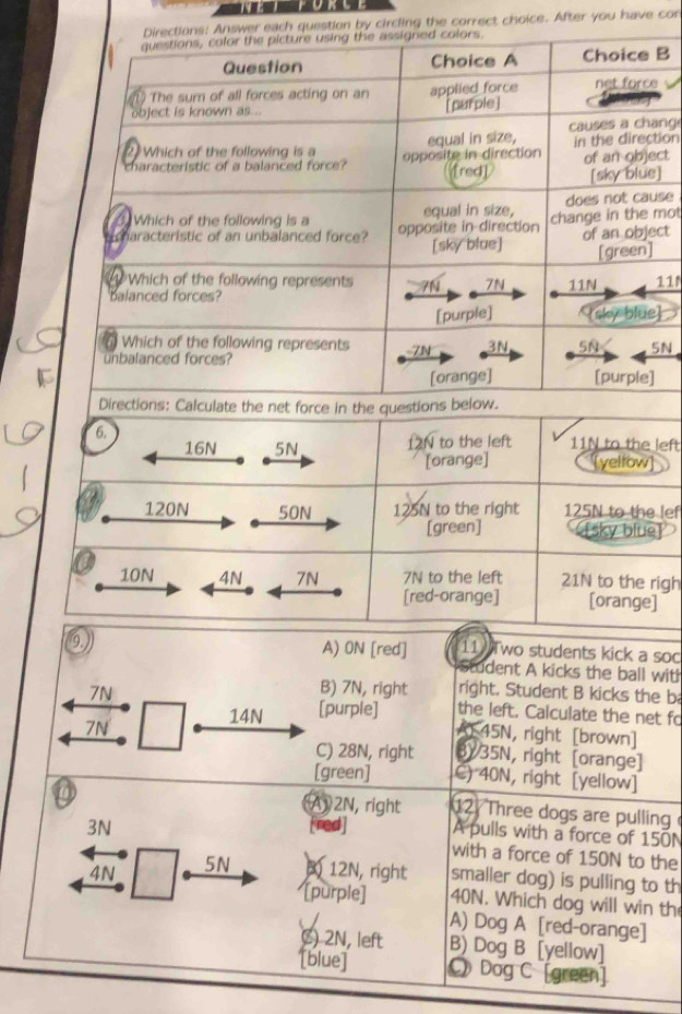 circling the correct choice. After you have cor 
B 
ng 
ionct 
] 
se 
moct 
11 
 
N 
6.
16N 5N 12N to the left 11N to the left 
[orange] [yellow]
120N 50N 125N to the right 125N to the lef 
[green] [sky blue]
10N 4N 7N 7N to the left 21N to the righ 
[red-orange] [orange] 
9 
A) 0N [red] 11 Two students kick a soc 
student A kicks the ball with
7N
B) 7N, right right. Student B kicks the b 
14N [purple] the left. Calculate the net fo 
A 45N, right [brown] 
7N 3Y 35N, right [orange] 
C) 28N, right 
[green] C) 40N, right [yellow] 
A1 2N, right 12 Three dogs are pulling
3N [red] A pulls with a force of 150N
with a force of 150N to the
4N 5N 3) 12N, right smaller dog) is pulling to th 
[purple] 40N. Which dog will win th 
A) Dog A [red-orange] 
() 2N, left B) Dog B [yellow] 
[blue] Dog C [green]