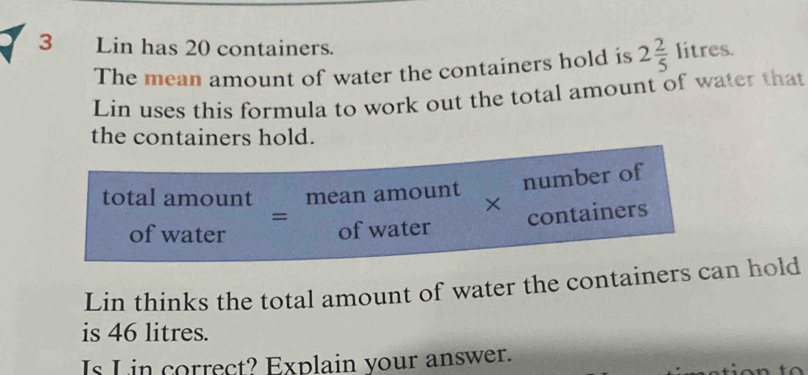 Lin has 20 containers. 2 2/5 litres. 
The mean amount of water the containers hold is 
Lin uses this formula to work out the total amount of water that 
the containers hold.
beginarrayr totalamount ofwaterendarray =beginarrayr meanamount ofwaterendarray * beginarrayr numberof containersendarray
Lin thinks the total amount of water the containers can hold 
is 46 litres. 
Is L in correct? Explain your answer.