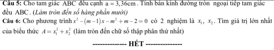 Cho tam giác ABC đều cạnh a=3,36cm. Tính bán kính đường tròn ngoại tiếp tam giác 
đều ABC. (Làm tròn đến số hàng phần mười) 
Câu 6: Cho phương trình x^2-(m-1)x-m^2+m-2=0 có 2 nghiệm là x_1, x_2. Tìm giá trị lớn nhất 
của biểu thức A=x_1^2+x_2^2 (làm tròn đến chữ số thập phân thứ nhất) 
_HÉt_