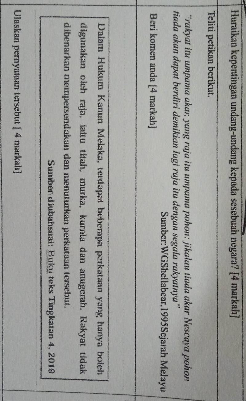 Huraikan kepentingan undang-undang kepada sesebuah negara? [4 markah) 
Teliti petikan berikut. 
'rakyat itu umpama akar, yang raja itu umpama pohon: jikalau tiada akar Nescaya pohon 
tiada akan dapat berdiri demikian lagi raja itu dengan segala rakyatnya'' 
Sumber:WGShellabear,1995Sejarah Melayu 
Berí komen anda [4 markah] 
Dalam Hukum Kanun Melaka, terdapat beberapa perkataan yang hanya boleh 
digunakan oleh raja, laitu titah, murka, kurnia dan anugerah. Rakyat tidak 
dibenarkan mempersendakan dan menuturkan perkataan tersebut. 
Sumber diubahsuai: Buku teks Tingkatan 4, 2019 
Ulaskan pernyataan tersebut [ 4 markah]