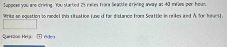 Suppose you are driving. You started 25 miles from Seattle driving away at 40 miles per hour. 
Write an equation to model this situation (use d for distance from Seattle in miles and h for hours). 
Question Help: Video