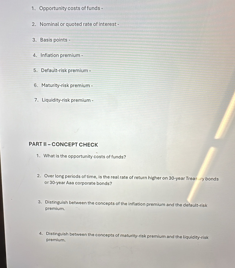 Opportunity costs of funds - 
2. Nominal or quoted rate of interest - 
3. Basis points - 
4. Inflation premium - 
5. Default-risk premium - 
6. Maturity-risk premium - 
7. Liquidity-risk premium - 
PART II - CONCEPT CHECK 
1. What is the opportunity costs of funds? 
2. Over long periods of time, is the real rate of return higher on 30-year Treasury bonds 
or 30-year Aaa corporate bonds? 
3. Distinguish between the concepts of the inflation premium and the default-risk 
premium. 
4. Distinguish between the concepts of maturity-risk premium and the liquidity-risk 
premium.