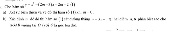 Cho hàm số y=x^2-(2m-3)x-2m+2 (1) 
a) Xét sự biến thiên và vẽ đồ thị hàm số (1) khi m=0. 
b) Xác định m đề đồ thị hàm số (1) cắt đường thẳng y=3x-1 tại hai điểm A, B phân biệt sao cho
△ OAB vuông tại O (với O là gốc tọa độ). 
2 1