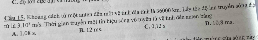 độ lớn cực đại và nường 
Câu 15. Khoảng cách từ một anten đến một vệ tinh địa tĩnh là 36000 km. Lấy tốc độ lan truyền sóng điệ
tù là 3.10^8m/s. Thời gian truyền một tín hiệu sóng vô tuyến từ vệ tinh đến anten bằng
A. 1,08 s. B. 12 ms. C. 0,12 s. D. 10,8 ms.
ân điện trường của sóng này (
