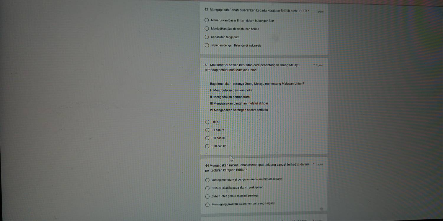 Mengapakah Sabah diserahkan kepada Kerajaan British oleh SBUB? *
Meneruskan Dasar British dalam hubungan luar
Sabah dan Singapura
sepadan dengan Belanda di Indonesia
43 Maklumat di bawah berkaitan cara penentangan Orang Melayu * Tpöin
terhadap penubuhan Malayan Union
Bagaimanakah caranya Orang Melayu menentang Malayan Union?
Menübühkan pasukan polis
II Mengadakan demonstarsi
III Menyuarakan bantahan melaluí akhba
IV Mengadakan serangan secara terbuka
I dan II
B I dan IV
C II dan III
D III dan IV
44 Mengapakah rakyat Sabah memdapat peluang sangat terhad di dalam t on 
pentadbiran kerajaan British?
kurang mempunyai pengalaman dalam Birokrasi Barat
Dikhususkan kepada aktiviti perkapalan
Sabah lebih gemar menjadi peniaga
Memegang jawatan dalam tempoh yang singkat