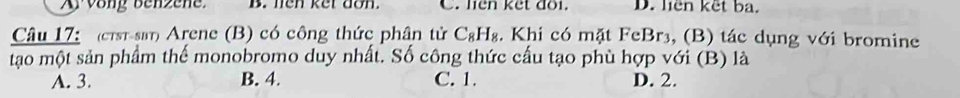 Ay vong benzene. B. len ket don. C. liên kết đôi. D. liên kết ba.
Câu 17: (cTsĩ-sβτ) Arene (B) có công thức phân tử C_8H_8. Khi có mặt Fe Br_3 , (B) tác dụng với bromine
tạo một sản phẩm thế monobromo duy nhất. Số công thức cấu tạo phù hợp với (B) là
A. 3. B. 4. C. 1. D. 2.