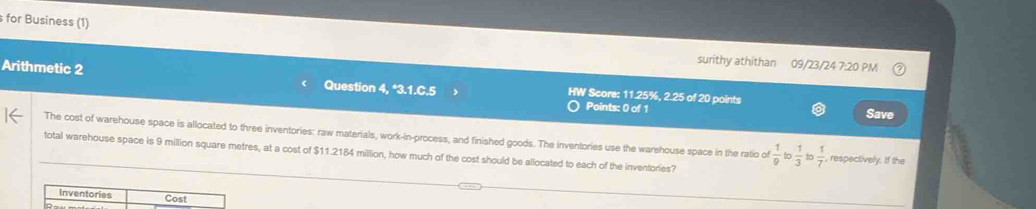 for Business (1) 
surithy athithan 09/23/24 7:20 PM 
Arithmetic 2 Question 4, *3.1.C.5 HW Score: 11.25%, 2.25 of 20 points 
Points: 0 of 1 Save 
The cost of warehouse space is allocated to three inventories: raw materials, work-in-process, and finished goods. The inventories use the warehouse space in the ratio of  1/9   1/3  to  1/7  , respectively. If the 
total warehouse space is 9 million square metres, at a cost of $11.2184 million, how much of the cost should be allocated to each of the inventories?