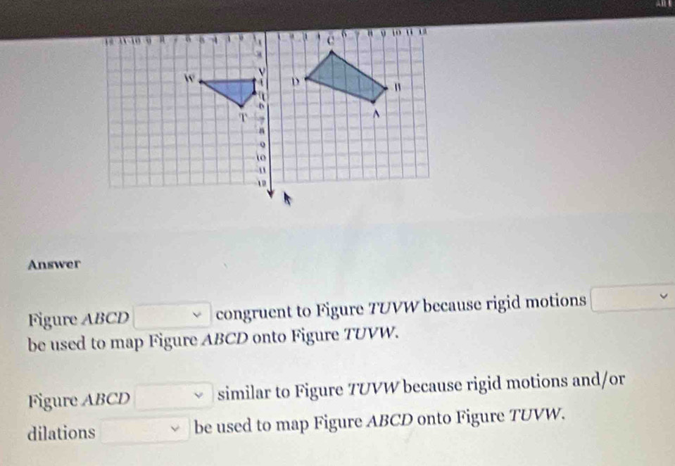 Answer 
Figure ABCD congruent to Figure TUVW because rigid motions □ vee  
be used to map Figure ABCD onto Figure TUVW. 
Figure ABCD similar to Figure 7UVW because rigid motions and/or 
dilations □  be used to map Figure ABCD onto Figure TUVW.