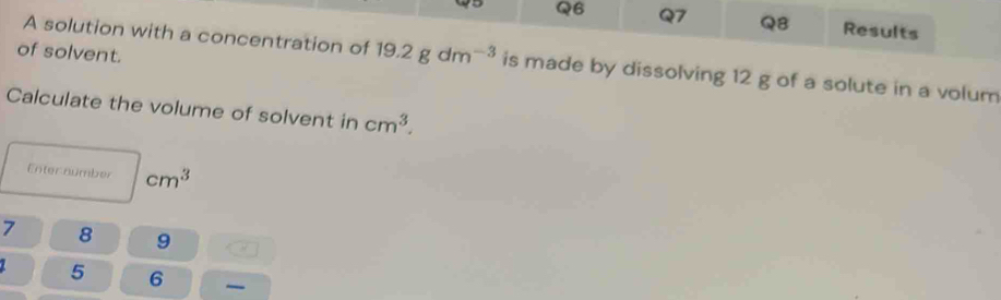 Results 
of solvent. 
A solution with a concentration of 19.2gdm^(-3) is made by dissolving 12 g of a solute in a volum 
Calculate the volume of solvent in cm^3. 
Enter number cm^3
7 8 9
5 6