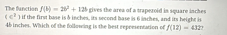 The function f(b)=2b^2+12b gives the area of a trapezoid in square inches
(∈^2) if the first base is b inches, its second base is 6 inches, and its height is
46 inches. Which of the following is the best representation of f(12)=432 ?