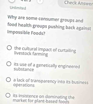 Check Answer
Unlimited
Why are some consumer groups and
food health groups pushing back against
Impossible Foods?
the cultural impact of curtailing
livestock farming
its use of a genetically engineered
substance
a lack of transparency into its business
operations
its insistence on dominating the
market for plant-based foods