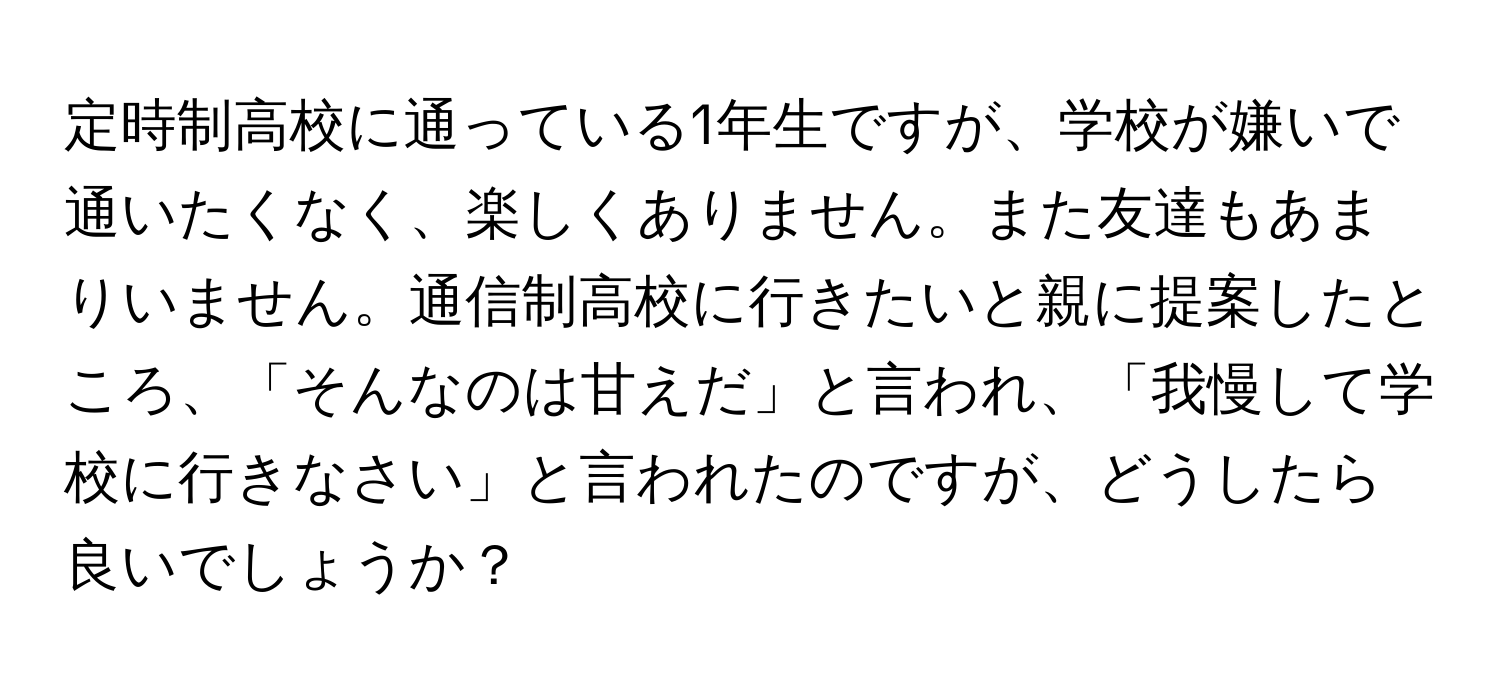 定時制高校に通っている1年生ですが、学校が嫌いで通いたくなく、楽しくありません。また友達もあまりいません。通信制高校に行きたいと親に提案したところ、「そんなのは甘えだ」と言われ、「我慢して学校に行きなさい」と言われたのですが、どうしたら良いでしょうか？