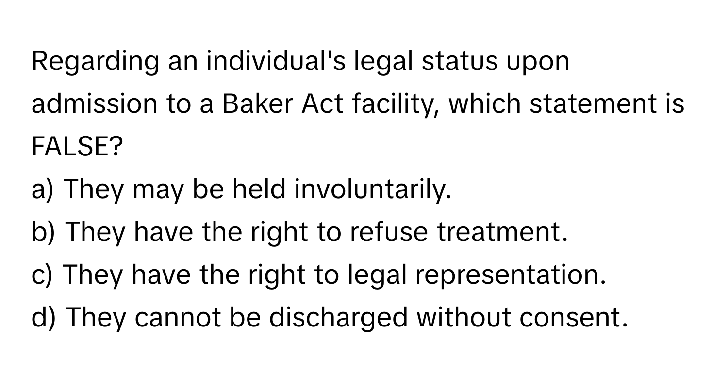 Regarding an individual's legal status upon admission to a Baker Act facility, which statement is FALSE?

a) They may be held involuntarily. 
b) They have the right to refuse treatment. 
c) They have the right to legal representation. 
d) They cannot be discharged without consent.