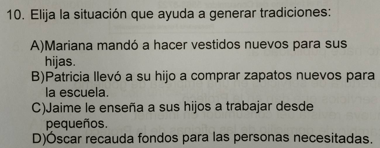 Elija la situación que ayuda a generar tradiciones:
A)Mariana mandó a hacer vestidos nuevos para sus
hijas.
B)Patricia llevó a su hijo a comprar zapatos nuevos para
la escuela.
C)Jaime le enseña a sus hijos a trabajar desde
pequeños.
D)Óscar recauda fondos para las personas necesitadas.