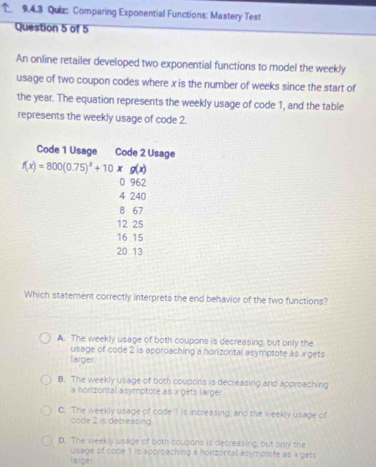 Comparing Exponential Functions: Mastery Test
Question 5 of 5
An online retailer developed two exponential functions to model the weekly
usage of two coupon codes where x is the number of weeks since the start of
the year. The equation represents the weekly usage of code 1, and the table
represents the weekly usage of code 2.
Which statement correctly interprets the end behavior of the two functions?
A. The weekly usage of both coupons is decreasing, but only the
usage of code 2 is approaching a horizontal asymptote as x gets
larger
B. The weekly usage of both coupons is decreasing and approaching
a horizontal asymptote as x gets larger
C. 'The weekly usage of code I is increasing, and the weekly usage of
code 2 is decreasing.
D. The weekly usage of both coupons is decreasing, but only the
usage of code 1 is approaching a horizontal asymptote as x gets
larger.