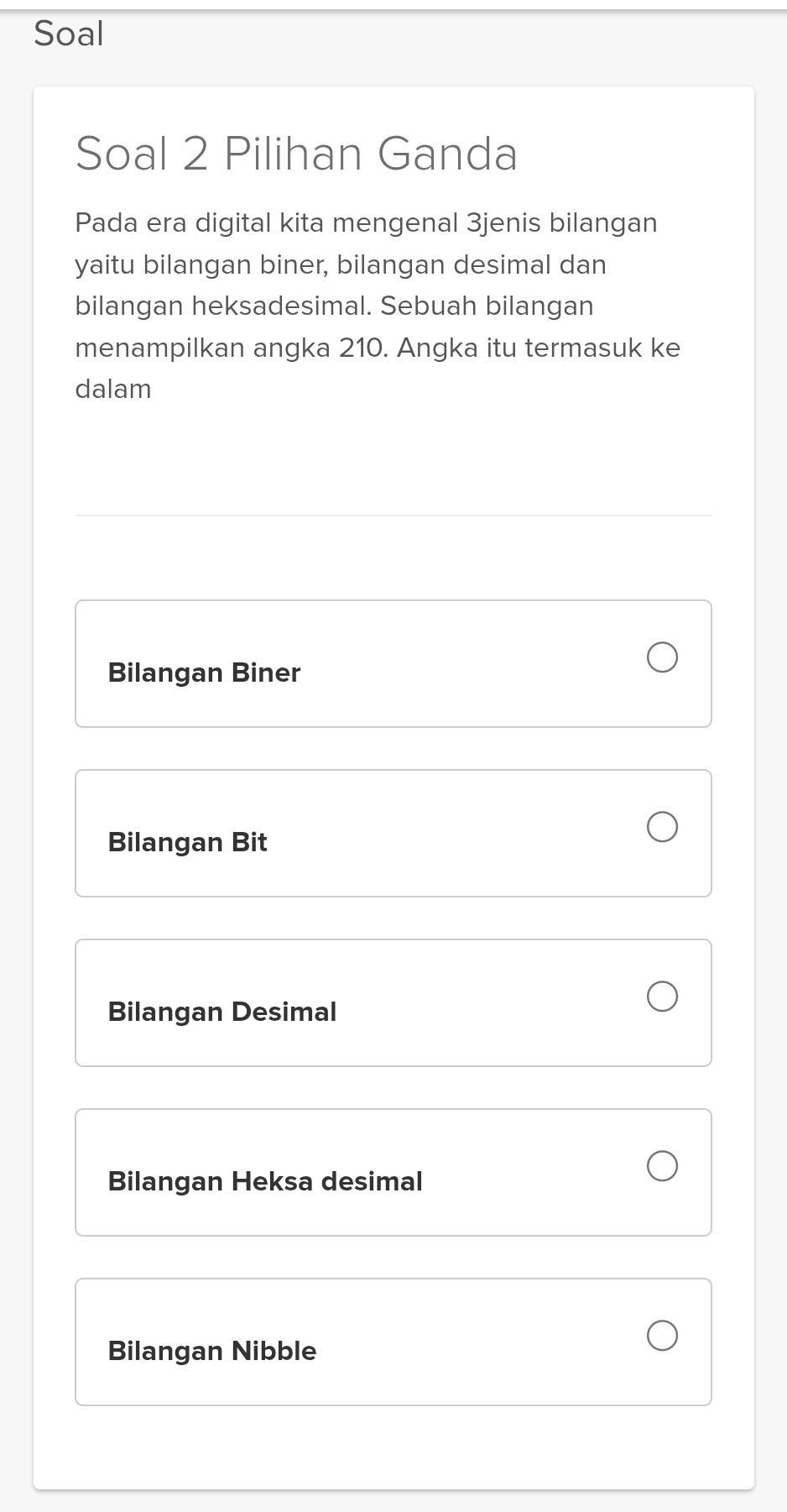 Soal
Soal 2 Pilihan Ganda
Pada era digital kita mengenal 3jenis bilangan
yaitu bilangan biner, bilangan desimal dan
bilangan heksadesimal. Sebuah bilangan
menampilkan angka 210. Angka itu termasuk ke
dalam
Bilangan Biner
Bilangan Bit
Bilangan Desimal
Bilangan Heksa desimal
Bilangan Nibble