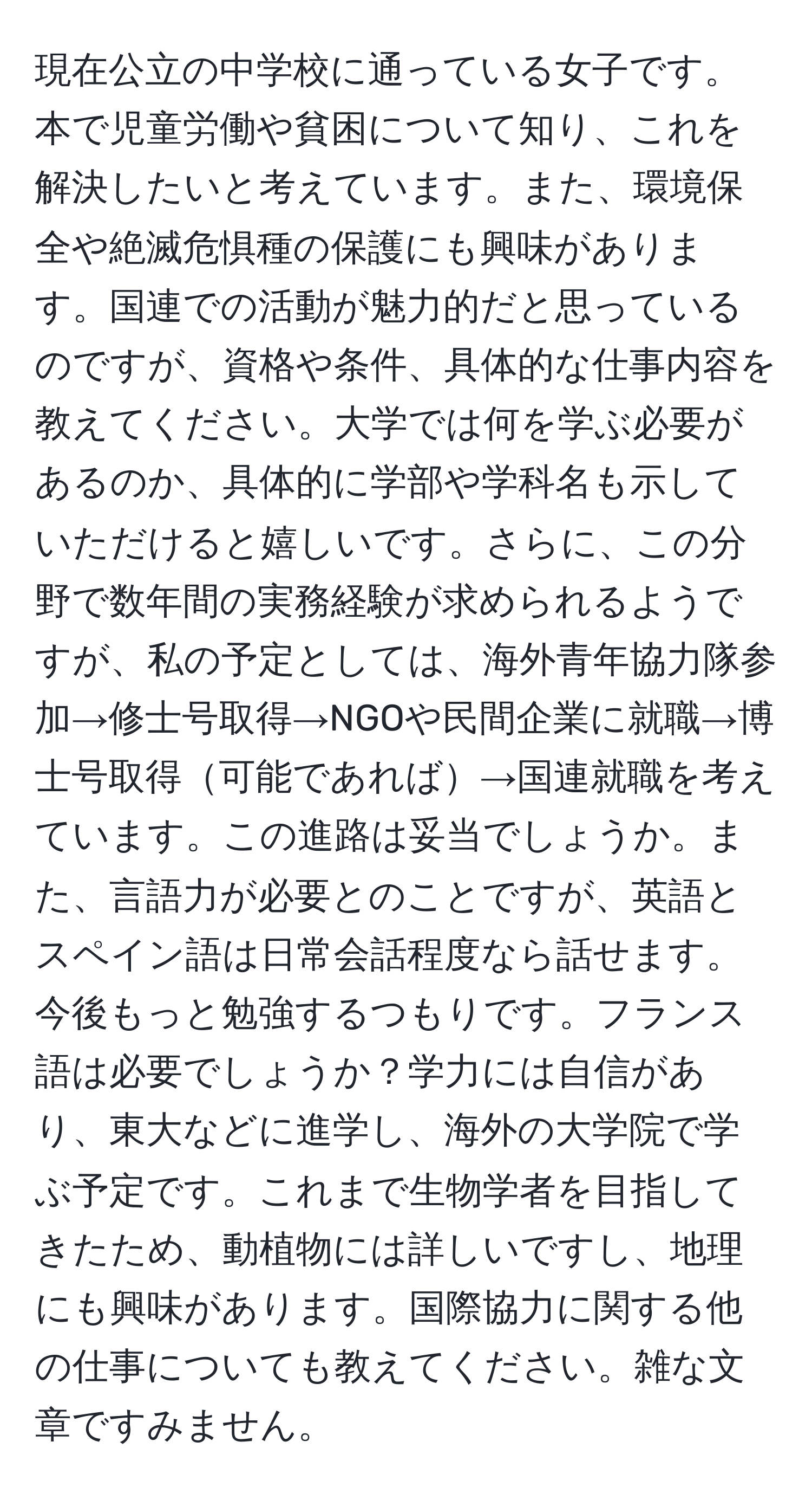 現在公立の中学校に通っている女子です。本で児童労働や貧困について知り、これを解決したいと考えています。また、環境保全や絶滅危惧種の保護にも興味があります。国連での活動が魅力的だと思っているのですが、資格や条件、具体的な仕事内容を教えてください。大学では何を学ぶ必要があるのか、具体的に学部や学科名も示していただけると嬉しいです。さらに、この分野で数年間の実務経験が求められるようですが、私の予定としては、海外青年協力隊参加→修士号取得→NGOや民間企業に就職→博士号取得可能であれば→国連就職を考えています。この進路は妥当でしょうか。また、言語力が必要とのことですが、英語とスペイン語は日常会話程度なら話せます。今後もっと勉強するつもりです。フランス語は必要でしょうか？学力には自信があり、東大などに進学し、海外の大学院で学ぶ予定です。これまで生物学者を目指してきたため、動植物には詳しいですし、地理にも興味があります。国際協力に関する他の仕事についても教えてください。雑な文章ですみません。