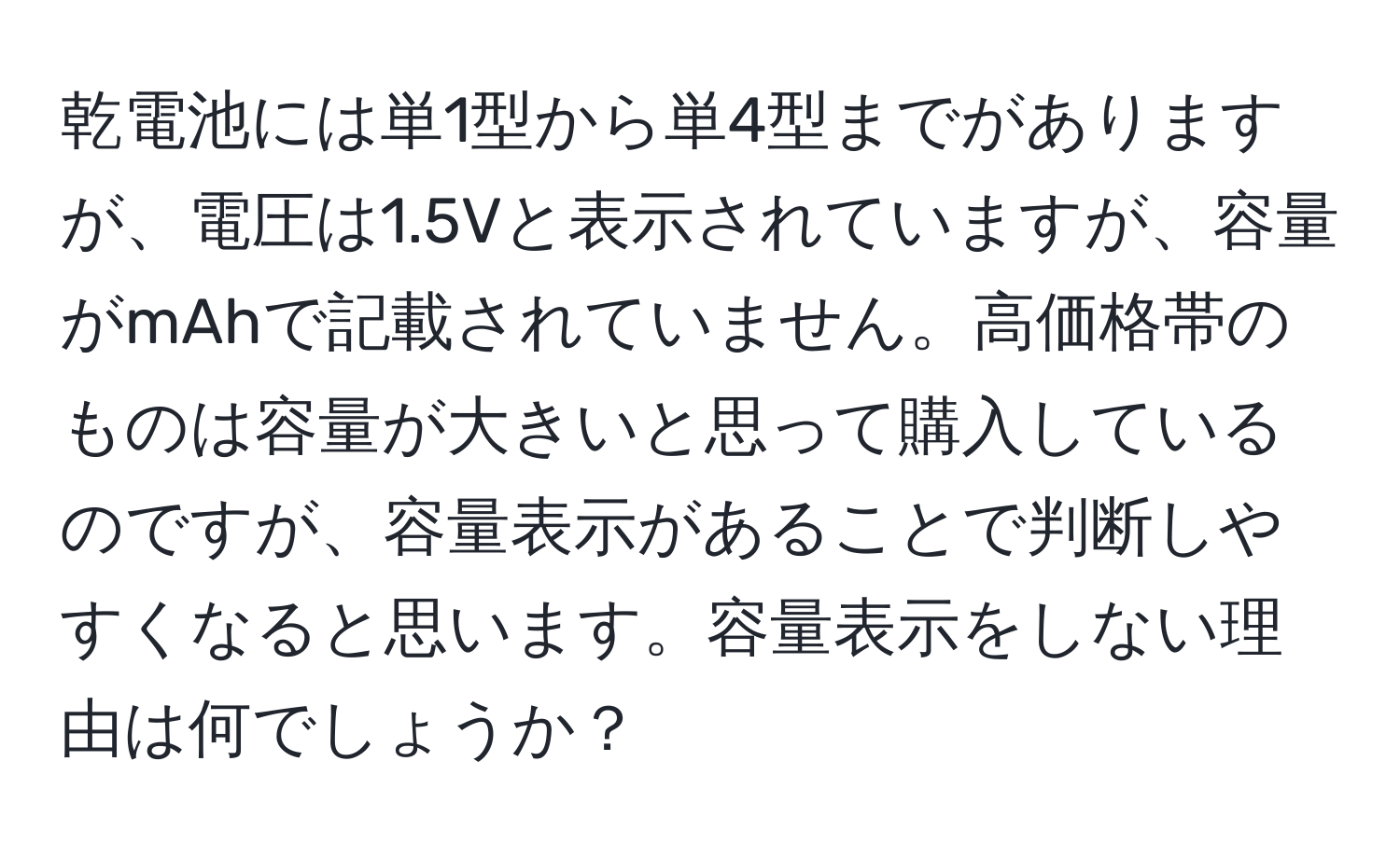 乾電池には単1型から単4型までがありますが、電圧は1.5Vと表示されていますが、容量がmAhで記載されていません。高価格帯のものは容量が大きいと思って購入しているのですが、容量表示があることで判断しやすくなると思います。容量表示をしない理由は何でしょうか？