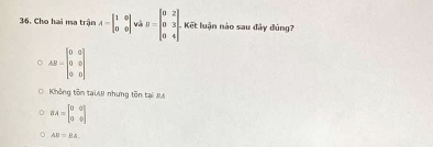 Cho hai ma trận A=beginbmatrix 1&0 0&0endbmatrix và B=beginbmatrix 0&2 0&3 0&4endbmatrix Kết luận nào sau đây đúng?
AB=beginbmatrix 0&0 0&0 0&0endbmatrix
Không tôn tạiAB nhưng tôn tại MA
BA=beginbmatrix 0&0 0&0endbmatrix
AB=BA