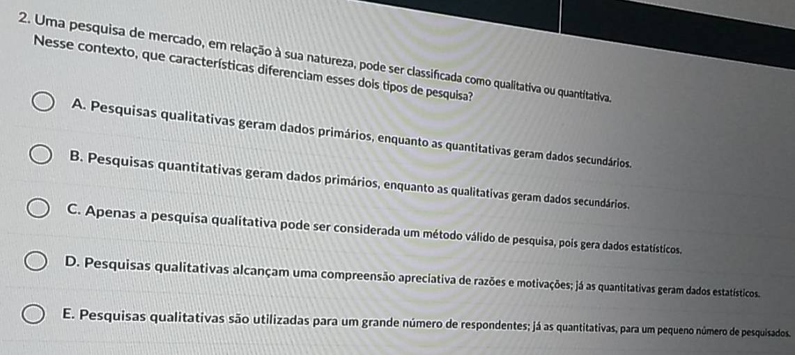 Uma pesquisa de mercado, em relação à sua natureza, pode ser classificada como qualitativa ou quantitativa.
Nesse contexto, que características diferenciam esses dois tipos de pesquisa?
A. Pesquisas qualitativas geram dados primários, enquanto as quantitativas geram dados secundários.
B. Pesquisas quantitativas geram dados primários, enquanto as qualitativas geram dados secundários.
C. Apenas a pesquisa qualitativa pode ser considerada um método válido de pesquisa, pois gera dados estatísticos.
D. Pesquisas qualitativas alcançam uma compreensão apreciativa de razões e motivações; já as quantitativas geram dados estatísticos.
E. Pesquisas qualitativas são utilizadas para um grande número de respondentes; já as quantitativas, para um pequeno número de pesquisados.